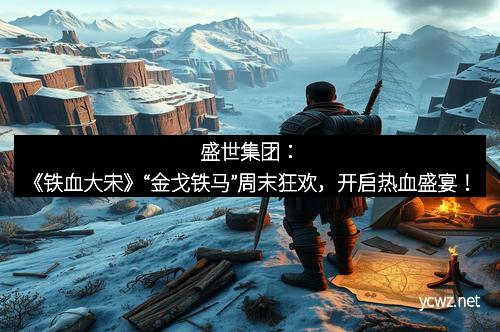 盛世集团:《铁血大宋》“金戈铁马”周末狂欢,开启热血盛宴!